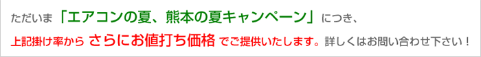 ただいま「エアコンの夏、熊本の夏キャンペーン」につき、上記掛け率からさらにお値打ち価格でご提供いたします。詳しくはお問い合わせ下さい。